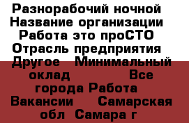 Разнорабочий ночной › Название организации ­ Работа-это проСТО › Отрасль предприятия ­ Другое › Минимальный оклад ­ 19 305 - Все города Работа » Вакансии   . Самарская обл.,Самара г.